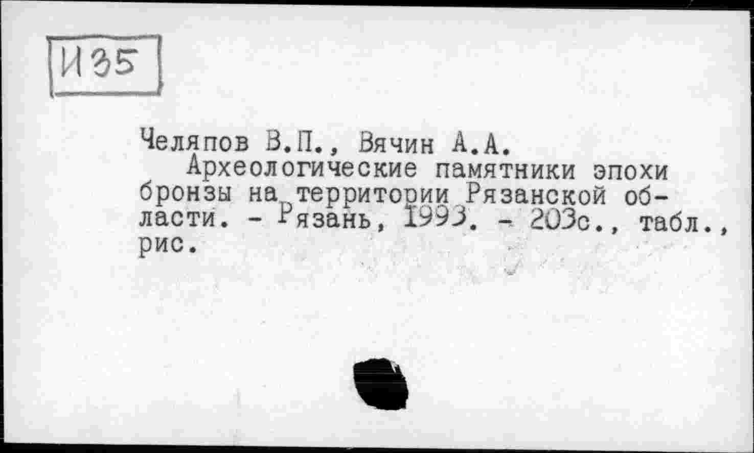 ﻿Челяпов В.П., Вячин А.А.
Археологические памятники эпохи бронзы на территооии Рязанской области. - Рязань, 1993. - 203с., табл, рис.